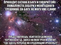 приходит сатана к богу и говорит ему: - пожалуйста забери у меня одного грешника. ей-богу, не могу уже с ним! представляешь, убил всех демонов, чертиков и т.д., залез на мой трон и кричит: "где здесь переход на следующий уровень?!"