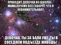 приходит девочка из школы: - мама,почему все говорят что я невнимательная? -девочка, ты за*бала уже, ты в соседнем подъезде живешь!