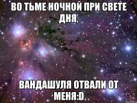 во тьме ночной при свете дня, вандашуля отвали от меня:d