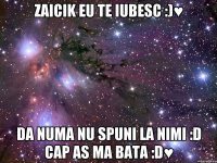 zaicik eu te iubesc :)♥ da numa nu spuni la nimi :d cap as ma bata :d♥