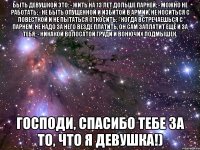 быть девушкой это: - жить на 13 лет дольше парней; - можно не работать; - не быть опущенной и избитой в армии, не носиться с повесткой и не пытаться откосить; - когда встречаешься с парнем, не надо за него везде платить, он сам заплатит ещё и за тебя; - никакой волосатой груди и вонючих подмышек. господи, спасибо тебе за то, что я девушка!)