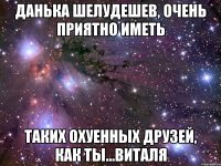 данька шелудешев, очень приятно иметь таких охуенных друзей, как ты...виталя