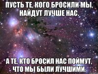 пусть те, кого бросили мы, найдут лучше нас. а те, кто бросил нас поймут, что мы были лучшими.