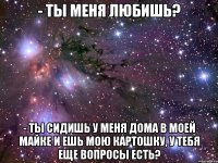 - ты меня любишь? - ты сидишь у меня дома в моей майке и ешь мою картошку, у тебя еще вопросы есть?