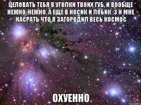 целовать тебя в уголки твоих губ, и вообще нежно-нежно, а еще в носик и лобик :3 и мне насрать что я загородил весь космос охуенно