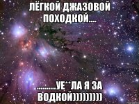 лёгкой джазовой походкой.... ..........уе**ла я за водкой)))))))))