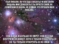 тебя люблю, ну что еще сказать? и как свою любовь мне доказать? ты просто знай, не сомневайся вновь, не думай, что прошла моя любовь. она жива, и больше не умрет, она всегда внутри меня живет. хочу с тобою поделиться ей, ты только отвергать ее не смей.