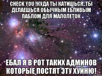 check you !куда ты катишься..ты делаешься обычным ебливым паблом для малолеток ебал я в рот таких админов которые постят эту хуйню!