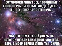 остановлен минут бег, я сомненья гоню прочь… без тебя каждый день - век, бесконечна почти ночь… мы откроем с тобой дверь, за которой любви рай. я твоя навсегда - верь, в моём сердце лишь ты - знай!