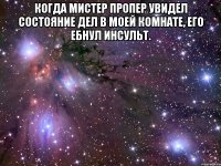 когда мистер пропер увидел состояние дел в моей комнате, его ебнул инсульт. 