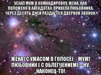 уехал муж в командировку. жена, как положено в анекдотах, привела любовника. через десять дней раздается дверной звонок. жена (с ужасом в голосе): - муж! любовник ( с облегчением): - ну, наконец-то!