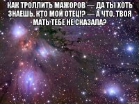 как троллить мажоров — да ты хоть знаешь, кто мой отец!? — а что, твоя мать тебе не сказала? 