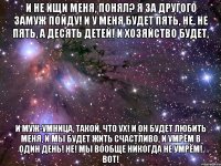 и не ищи меня, понял? я за другого замуж пойду! и у меня будет пять, не, не пять, а десять детей! и хозяйство будет, и муж-умница, такой, что ух! и он будет любить меня, и мы будет жить счастливо, и умрём в один день! не! мы вообще никогда не умрём! вот!