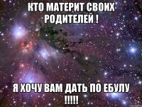 кто материт своих родителей ! я хочу вам дать по ебулу !!!