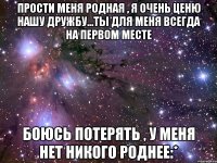 прости меня родная , я очень ценю нашу дружбу...ты для меня всегда на первом месте боюсь потерять , у меня нет никого роднее:*