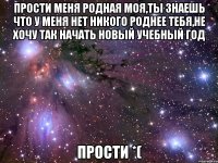 прости меня родная моя,ты знаешь что у меня нет никого роднее тебя,не хочу так начать новый учебный год прости *(