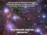 Смерть не имеет к нам никакого отношения. Когда существуем мы - не существует она. Когда же есть она - то мы уже не существуем. Марк Аврелий, римский император