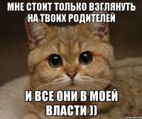 мне стоит только взглянуть на твоих родителей и все они в моей власти ))