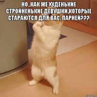 но..как же худенькие стройненькие девушки,которые стараются для вас, парней??? 