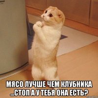  мясо лучше чем клубника ...стоп а у тебя она есть?