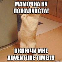 мамочка ну пожалуйста! включи мне adventure time!!!