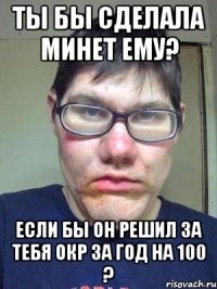 ты бы сделала минет ему? если бы он решил за тебя окр за год на 100 ?