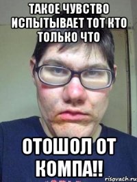 такое чувство испытывает тот кто только что отошол от компа!!