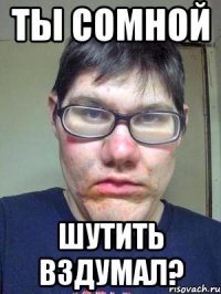 ты сомной шутить вздумал?