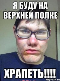 я буду на верхней полке храпеть!!!