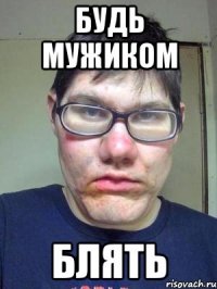 будь мужиком блять