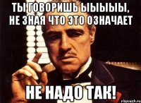 ты говоришь ыыыыы, не зная что это означает не надо так!