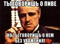 ты говоришь о пиве но ты говоришь о нем без уважения!