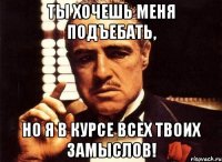 ты хочешь меня подъебать, но я в курсе всех твоих замыслов!