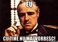 eu cu tine nu mai vorbesc!