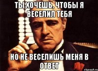 ты хочешь, чтобы я веселил тебя но не веселишь меня в ответ