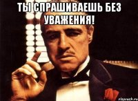 ты спрашиваешь без уважения! 