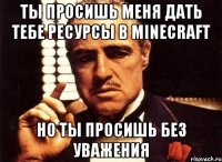 ты просишь меня дать тебе ресурсы в minecraft но ты просишь без уважения