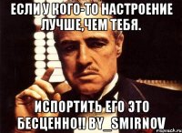 если у кого-то настроение лучше,чем тебя. испортить его это бесценно!! by_smirnov