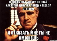 я окажу тебе услугу, но знай: наступит день и я приду к тебе за ответом. и отказать мне ты не сможешь