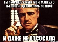 ты просишь у меня мою майку,но ты только целовалась со мной и даже не отсосала