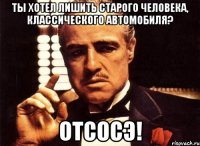 ты хотел лишить старого человека, классического автомобиля? отсосэ!