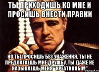 ты приходишь ко мне и просишь внести правки но ты просишь без уважения, ты не предлагаешь мне дружбу, ты даже не называешь меня "креативным"