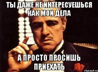 ты даже не интересуешься как мои дела а просто просишь приехать