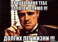 процветания тебе золотой олимп !!! долгих лет жизни !!!