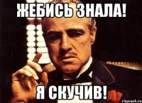 жебись знала! я скучив!