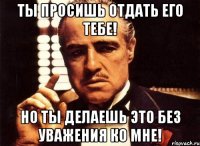 ты просишь отдать его тебе! но ты делаешь это без уважения ко мне!