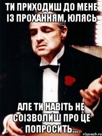 ти приходиш до мене із проханням, юлясь але ти навіть не соізволиш про це попросить...