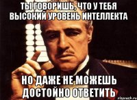 ты говоришь, что у тебя высокий уровень интеллекта но даже не можешь достойно ответить