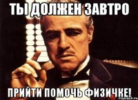 ты должен завтро прийти помочь физичке!