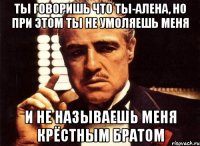 ты говоришь что ты-алена, но при этом ты не умоляешь меня и не называешь меня крёстным братом